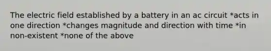 The electric field established by a battery in an ac circuit *acts in one direction *changes magnitude and direction with time *in non-existent *none of the above