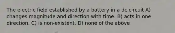 The electric field established by a battery in a dc circuit A) changes magnitude and direction with time. B) acts in one direction. C) is non-existent. D) none of the above