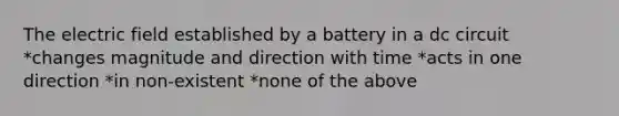 The electric field established by a battery in a dc circuit *changes magnitude and direction with time *acts in one direction *in non-existent *none of the above