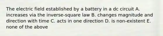 The electric field established by a battery in a dc circuit A. increases via the inverse-square law B. changes magnitude and direction with time C. acts in one direction D. is non-existent E. none of the above