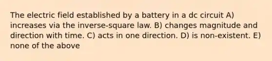 The electric field established by a battery in a dc circuit A) increases via the inverse-square law. B) changes magnitude and direction with time. C) acts in one direction. D) is non-existent. E) none of the above