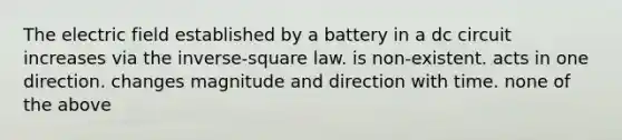 The electric field established by a battery in a dc circuit increases via the inverse-square law. is non-existent. acts in one direction. changes magnitude and direction with time. none of the above