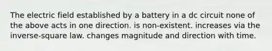 The electric field established by a battery in a dc circuit none of the above acts in one direction. is non-existent. increases via the inverse-square law. changes magnitude and direction with time.