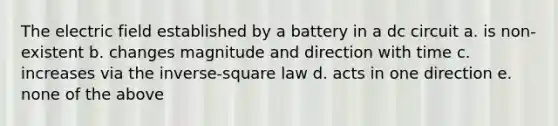 The electric field established by a battery in a dc circuit a. is non-existent b. changes magnitude and direction with time c. increases via the inverse-square law d. acts in one direction e. none of the above