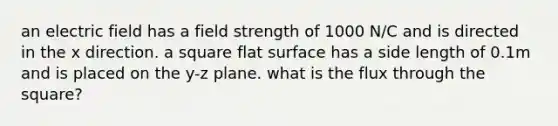 an electric field has a field strength of 1000 N/C and is directed in the x direction. a square flat surface has a side length of 0.1m and is placed on the y-z plane. what is the flux through the square?