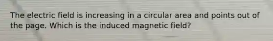 The electric field is increasing in a circular area and points out of the page. Which is the induced magnetic field?