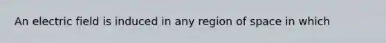 An electric field is induced in any region of space in which