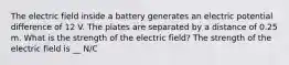 The electric field inside a battery generates an electric potential difference of 12 V. The plates are separated by a distance of 0.25 m. What is the strength of the electric field? The strength of the electric field is __ N/C