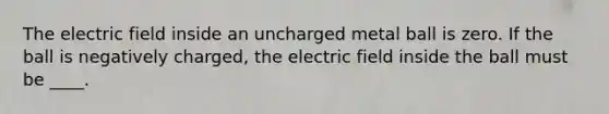 The electric field inside an uncharged metal ball is zero. If the ball is negatively charged, the electric field inside the ball must be ____.