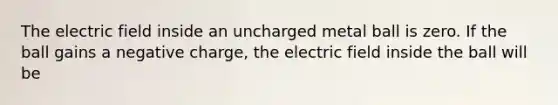 The electric field inside an uncharged metal ball is zero. If the ball gains a negative charge, the electric field inside the ball will be