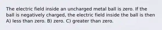 The electric field inside an uncharged metal ball is zero. If the ball is negatively charged, the electric field inside the ball is then A) <a href='https://www.questionai.com/knowledge/k7BtlYpAMX-less-than' class='anchor-knowledge'>less than</a> zero. B) zero. C) <a href='https://www.questionai.com/knowledge/ktgHnBD4o3-greater-than' class='anchor-knowledge'>greater than</a> zero.