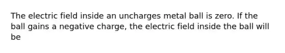 The electric field inside an uncharges metal ball is zero. If the ball gains a negative charge, the electric field inside the ball will be