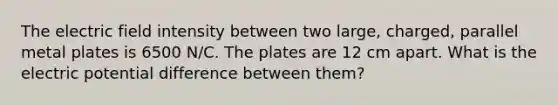 The electric field intensity between two large, charged, parallel metal plates is 6500 N/C. The plates are 12 cm apart. What is the electric potential difference between them?