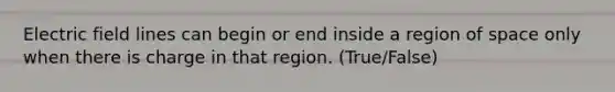 Electric field lines can begin or end inside a region of space only when there is charge in that region. (True/False)