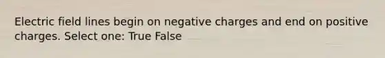 Electric field lines begin on negative charges and end on positive charges. Select one: True False