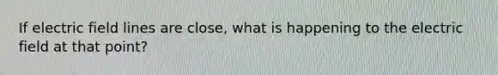 If electric field lines are close, what is happening to the electric field at that point?