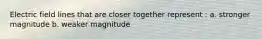 Electric field lines that are closer together represent : a. stronger magnitude b. weaker magnitude