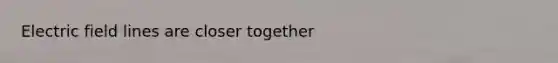 Electric field lines are closer together