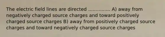 The electric field lines are directed ............... A) away from negatively charged source charges and toward positively charged source charges B) away from positively charged source charges and toward negatively charged source charges