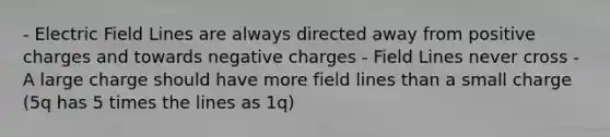 - Electric Field Lines are always directed away from positive charges and towards negative charges - Field Lines never cross - A large charge should have more field lines than a small charge (5q has 5 times the lines as 1q)