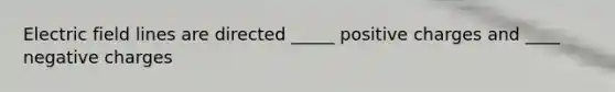 Electric field lines are directed _____ positive charges and ____ negative charges