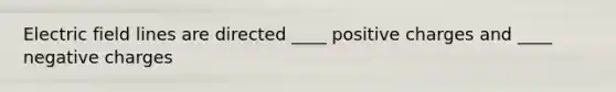 Electric field lines are directed ____ positive charges and ____ negative charges