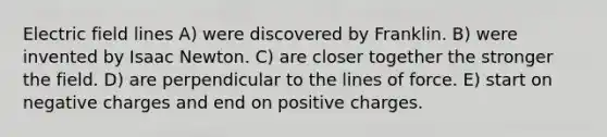 Electric field lines A) were discovered by Franklin. B) were invented by Isaac Newton. C) are closer together the stronger the field. D) are perpendicular to the lines of force. E) start on negative charges and end on positive charges.