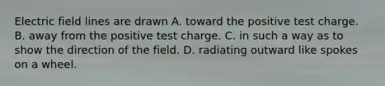 Electric field lines are drawn A. toward the positive test charge. B. away from the positive test charge. C. in such a way as to show the direction of the field. D. radiating outward like spokes on a wheel.