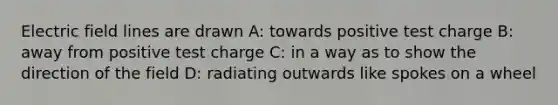 Electric field lines are drawn A: towards positive test charge B: away from positive test charge C: in a way as to show the direction of the field D: radiating outwards like spokes on a wheel