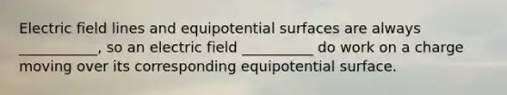 Electric field lines and equipotential surfaces are always ___________, so an electric field __________ do work on a charge moving over its corresponding equipotential surface.