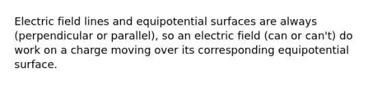 Electric field lines and equipotential surfaces are always (perpendicular or parallel), so an electric field (can or can't) do work on a charge moving over its corresponding equipotential surface.