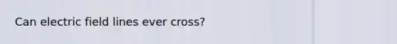 Can electric field lines ever cross?