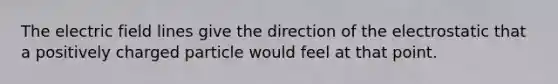 The electric field lines give the direction of the electrostatic that a positively charged particle would feel at that point.