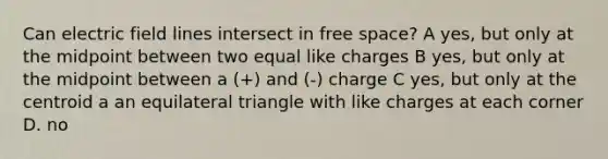 Can electric field lines intersect in free space? A yes, but only at the midpoint between two equal like charges B yes, but only at the midpoint between a (+) and (-) charge C yes, but only at the centroid a an equilateral triangle with like charges at each corner D. no