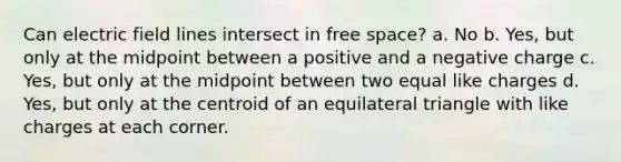 Can electric field lines intersect in free space? a. No b. Yes, but only at the midpoint between a positive and a negative charge c. Yes, but only at the midpoint between two equal like charges d. Yes, but only at the centroid of an equilateral triangle with like charges at each corner.