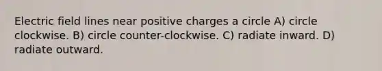 Electric field lines near positive charges a circle A) circle clockwise. B) circle counter-clockwise. C) radiate inward. D) radiate outward.