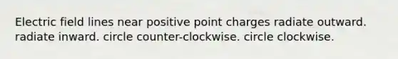 Electric field lines near positive point charges radiate outward. radiate inward. circle counter-clockwise. circle clockwise.