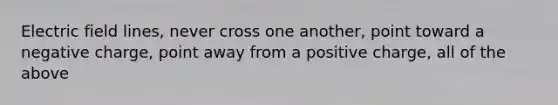 Electric field lines, never cross one another, point toward a negative charge, point away from a positive charge, all of the above