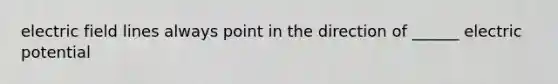 electric field lines always point in the direction of ______ electric potential