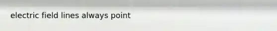 electric field lines always point