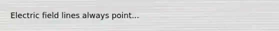 Electric field lines always point...