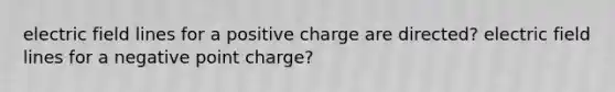 electric field lines for a positive charge are directed? electric field lines for a negative point charge?