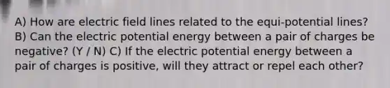 A) How are electric field lines related to the equi-potential lines? B) Can the electric potential energy between a pair of charges be negative? (Y / N) C) If the electric potential energy between a pair of charges is positive, will they attract or repel each other?