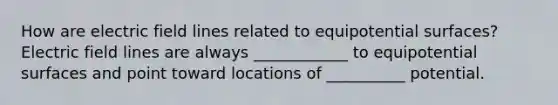 How are electric field lines related to equipotential surfaces? Electric field lines are always ____________ to equipotential surfaces and point toward locations of __________ potential.