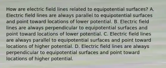 How are electric field lines related to equipotential surfaces? A. Electric field lines are always parallel to equipotential surfaces and point toward locations of lower potential. B. Electric field lines are always perpendicular to equipotential surfaces and point toward locations of lower potential. C. Electric field lines are always parallel to equipotential surfaces and point toward locations of higher potential. D. Electric field lines are always perpendicular to equipotential surfaces and point toward locations of higher potential.