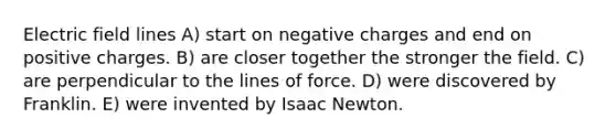 Electric field lines A) start on negative charges and end on positive charges. B) are closer together the stronger the field. C) are perpendicular to the lines of force. D) were discovered by Franklin. E) were invented by Isaac Newton.