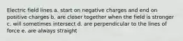 Electric field lines a. start on negative charges and end on positive charges b. are closer together when the field is stronger c. will sometimes intersect d. are perpendicular to the lines of force e. are always straight