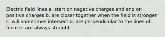 Electric field lines a. start on negative charges and end on positive charges b. are closer together when the field is stronger c. will sometimes intersect d. are perpendicular to the lines of force e. are always straight