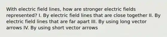 With electric field lines, how are stronger electric fields represented? I. By electric field lines that are close together II. By electric field lines that are far apart III. By using long vector arrows IV. By using short vector arrows