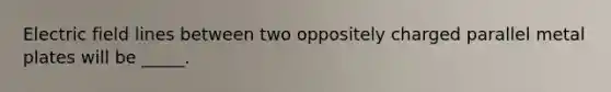 Electric field lines between two oppositely charged parallel metal plates will be _____.